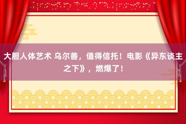 大胆人体艺术 乌尔善，值得信托！电影《异东谈主之下》，燃爆了！