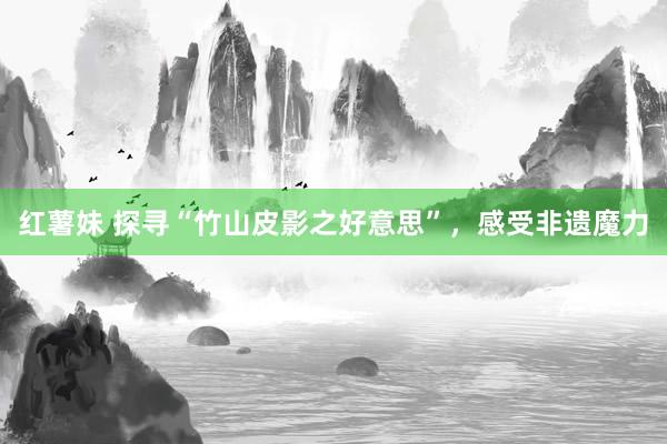 红薯妹 探寻“竹山皮影之好意思”，感受非遗魔力