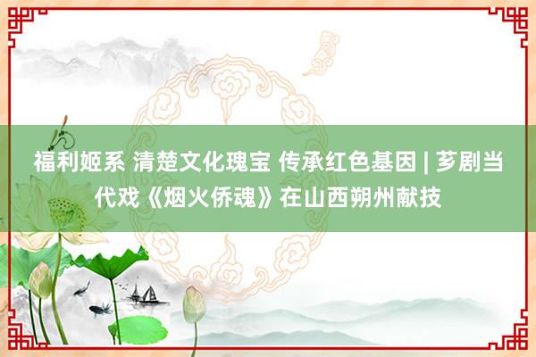 福利姬系 清楚文化瑰宝 传承红色基因 | 芗剧当代戏《烟火侨魂》在山西朔州献技