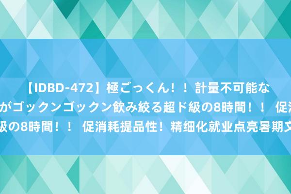 【IDBD-472】極ごっくん！！計量不可能な爆量ザーメンをS級女優がゴックンゴックン飲み絞る超ド級の8時間！！ 促消耗提品性！精细化就业点亮暑期文化生涯