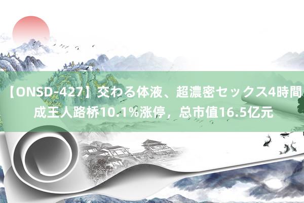 【ONSD-427】交わる体液、超濃密セックス4時間 成王人路桥10.1%涨停，总市值16.5亿元