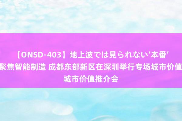 【ONSD-403】地上波では見られない‘本番’4時間 聚焦智能制造 成都东部新区在深圳举行专场城市价值推介会