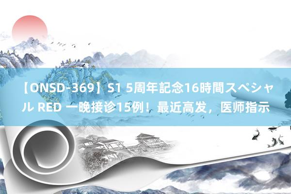 【ONSD-369】S1 5周年記念16時間スペシャル RED 一晚接诊15例！最近高发，医师指示