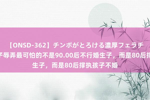 【ONSD-362】チンポがとろける濃厚フェラチオ4時間 女子辱弄最可怕的不是90.00后不行婚生子，而是80后撑执孩子不婚