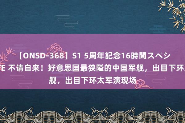 【ONSD-368】S1 5周年記念16時間スペシャル WHITE 不请自来！好意思国最狭隘的中国军舰，出目下环太军演现场