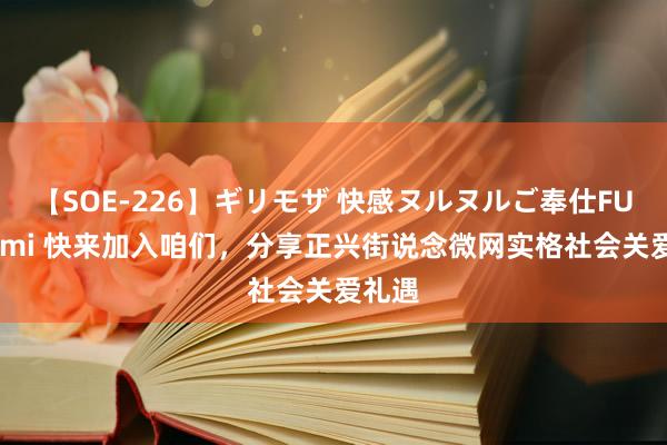 【SOE-226】ギリモザ 快感ヌルヌルご奉仕FUCK Ami 快来加入咱们，分享正兴街说念微网实格社会关爱礼遇