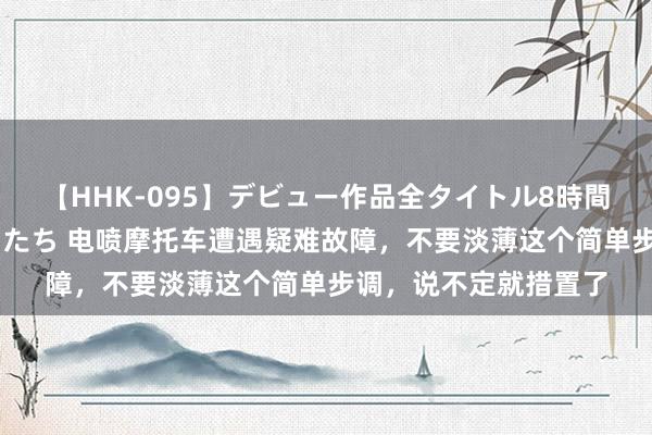 【HHK-095】デビュー作品全タイトル8時間 百花で脱いだオンナたち 电喷摩托车遭遇疑难故障，不要淡薄这个简单步调，说不定就措置了