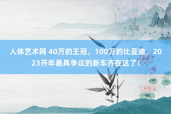 人体艺术网 40万的王冠，100万的比亚迪，2023开年最具争议的新车齐在这了！