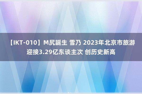 【IKT-010】M尻誕生 雪乃 2023年北京市旅游迎接3.29亿东谈主次 创历史新高