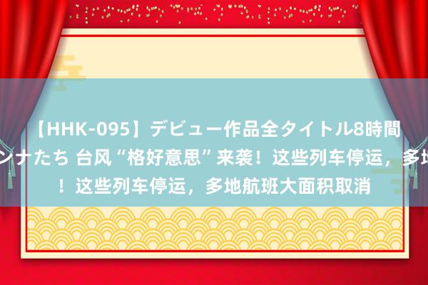 【HHK-095】デビュー作品全タイトル8時間 百花で脱いだオンナたち 台风“格好意思”来袭！这些列车停运，多地航班大面积取消