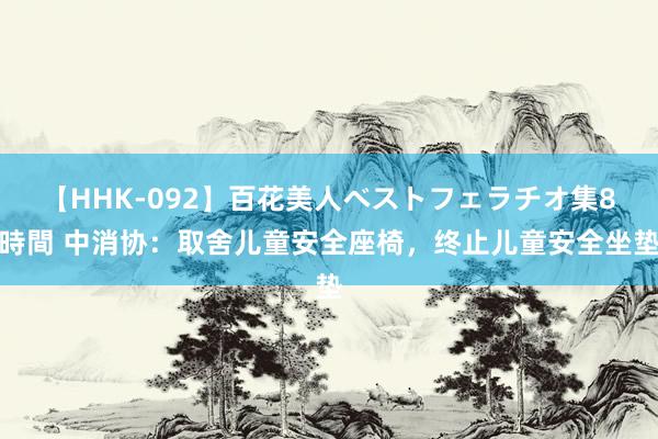 【HHK-092】百花美人ベストフェラチオ集8時間 中消协：取舍儿童安全座椅，终止儿童安全坐垫