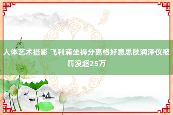 人体艺术摄影 飞利浦坐褥分离格好意思肤润泽仪被罚没超25万