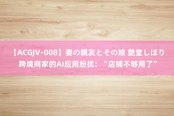 【ACGJV-008】妻の親友とその娘 艶堂しほり 跨境商家的AI应用纷扰：“店铺不够用了”