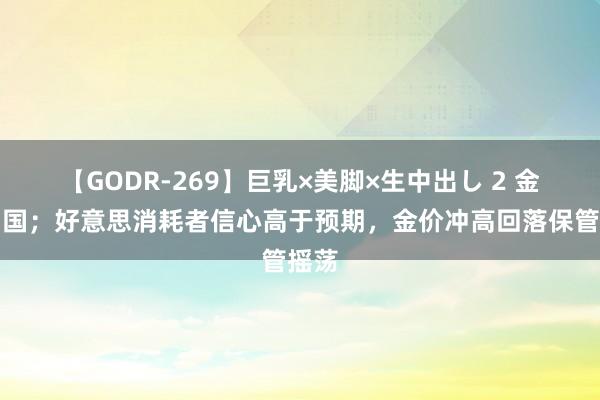 【GODR-269】巨乳×美脚×生中出し 2 金荣中国；好意思消耗者信心高于预期，金价冲高回落保管摇荡