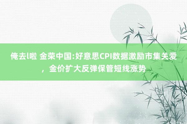 俺去l啦 金荣中国:好意思CPI数据激励市集关爱，金价扩大反弹保管短线涨势