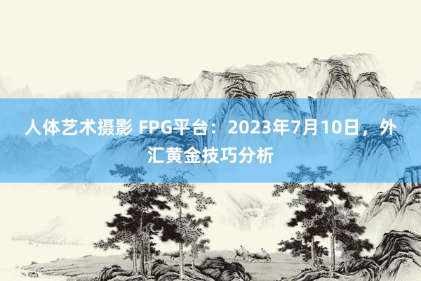 人体艺术摄影 FPG平台：2023年7月10日，外汇黄金技巧分析