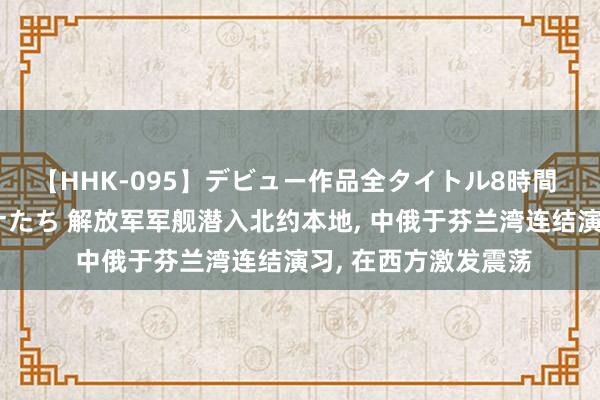 【HHK-095】デビュー作品全タイトル8時間 百花で脱いだオンナたち 解放军军舰潜入北约本地， 中俄于芬兰湾连结演习， 在西方激发震荡