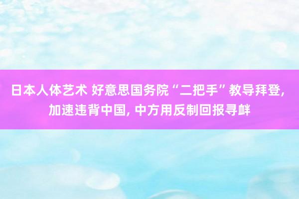 日本人体艺术 好意思国务院“二把手”教导拜登， 加速违背中国， 中方用反制回报寻衅