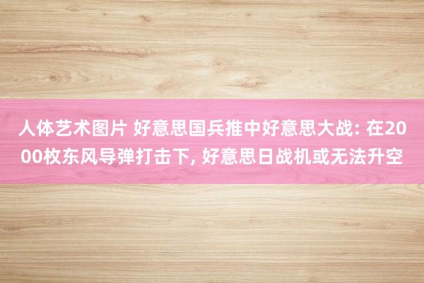 人体艺术图片 好意思国兵推中好意思大战: 在2000枚东风导弹打击下， 好意思日战机或无法升空