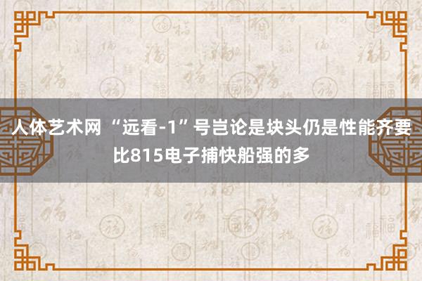 人体艺术网 “远看-1”号岂论是块头仍是性能齐要比815电子捕快船强的多