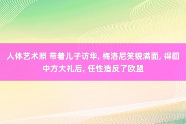 人体艺术照 带着儿子访华， 梅洛尼笑貌满面， 得回中方大礼后， 任性造反了欧盟