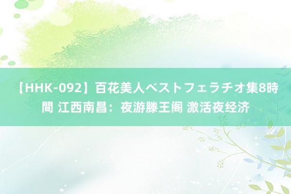 【HHK-092】百花美人ベストフェラチオ集8時間 江西南昌：夜游滕王阁 激活夜经济