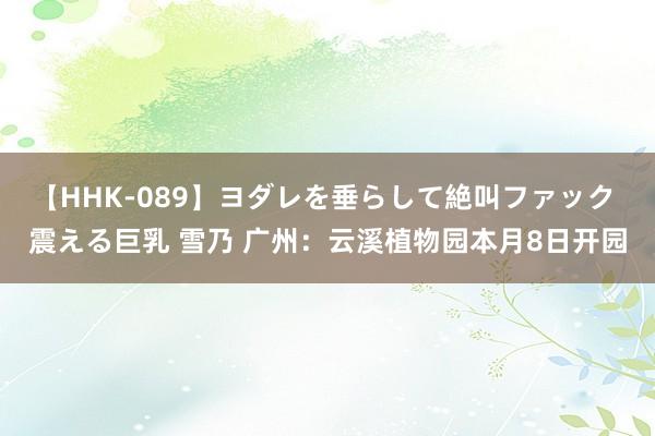 【HHK-089】ヨダレを垂らして絶叫ファック 震える巨乳 雪乃 广州：云溪植物园本月8日开园