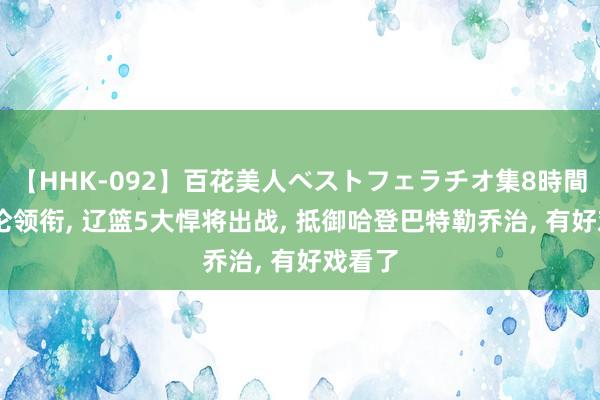 【HHK-092】百花美人ベストフェラチオ集8時間 郭艾伦领衔， 辽篮5大悍将出战， 抵御哈登巴特勒乔治， 有好戏看了