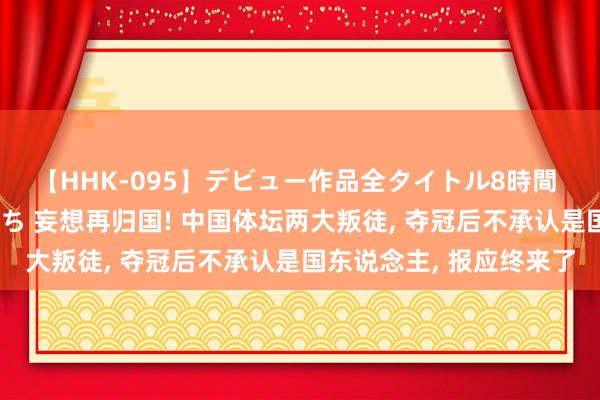 【HHK-095】デビュー作品全タイトル8時間 百花で脱いだオンナたち 妄想再归国! 中国体坛两大叛徒， 夺冠后不承认是国东说念主， 报应终来了