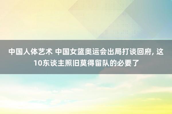 中国人体艺术 中国女篮奥运会出局打谈回府， 这10东谈主照旧莫得留队的必要了