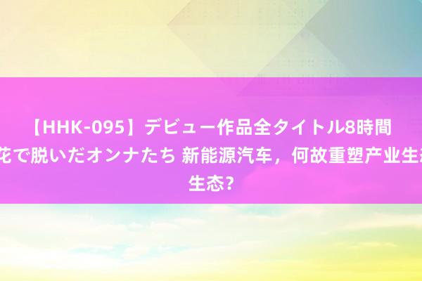 【HHK-095】デビュー作品全タイトル8時間 百花で脱いだオンナたち 新能源汽车，何故重塑产业生态？