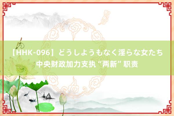 【HHK-096】どうしようもなく淫らな女たち 中央财政加力支执“两新”职责