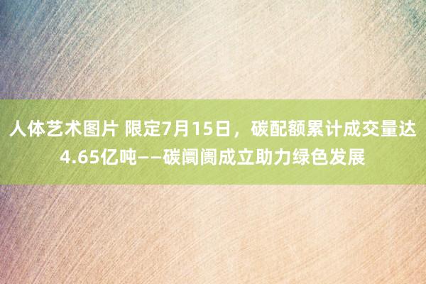 人体艺术图片 限定7月15日，碳配额累计成交量达4.65亿吨——碳阛阓成立助力绿色发展