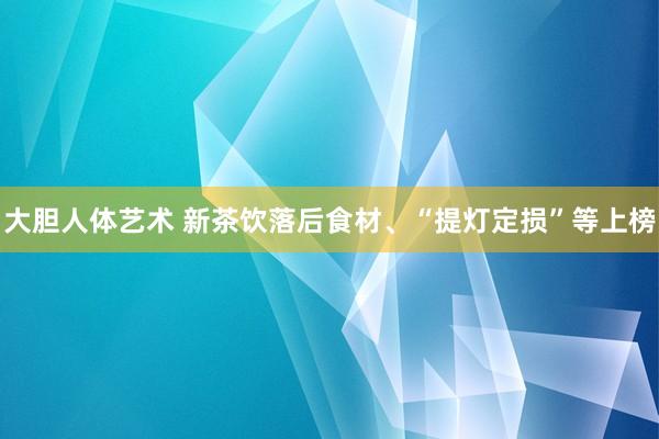 大胆人体艺术 新茶饮落后食材、“提灯定损”等上榜