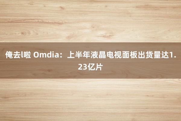 俺去l啦 Omdia：上半年液晶电视面板出货量达1.23亿片