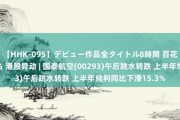 【HHK-095】デビュー作品全タイトル8時間 百花で脱いだオンナたち 港股异动 | 国泰航空(00293)午后跳水转跌 上半年纯利同比下滑15.3%