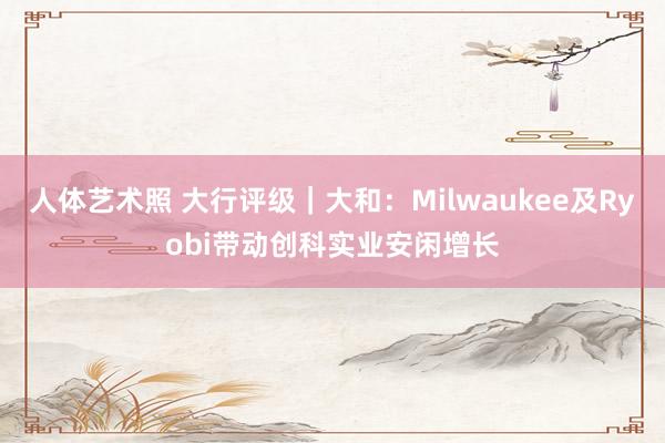 人体艺术照 大行评级｜大和：Milwaukee及Ryobi带动创科实业安闲增长