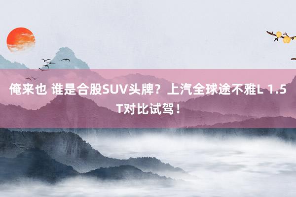 俺来也 谁是合股SUV头牌？上汽全球途不雅L 1.5T对比试驾！