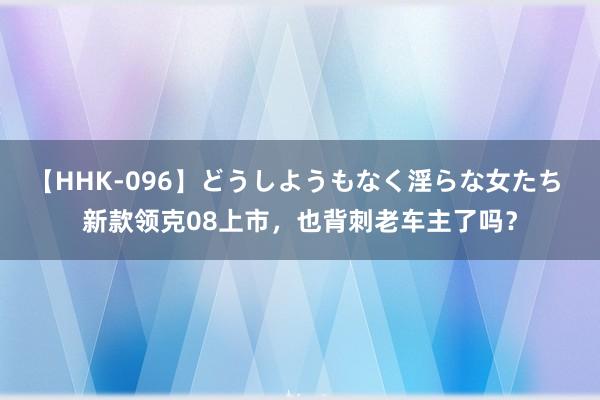 【HHK-096】どうしようもなく淫らな女たち 新款领克08上市，也背刺老车主了吗？