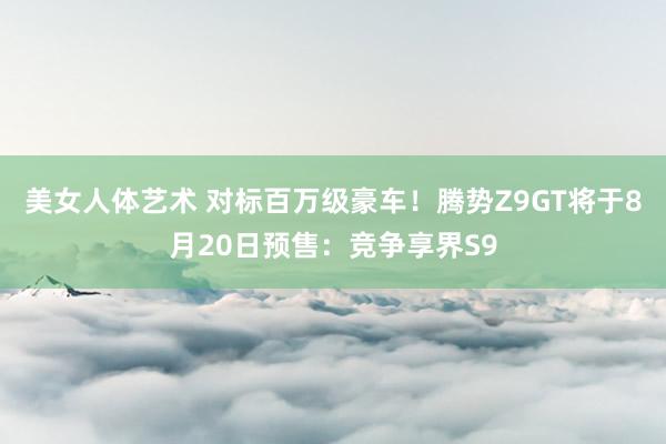 美女人体艺术 对标百万级豪车！腾势Z9GT将于8月20日预售：竞争享界S9