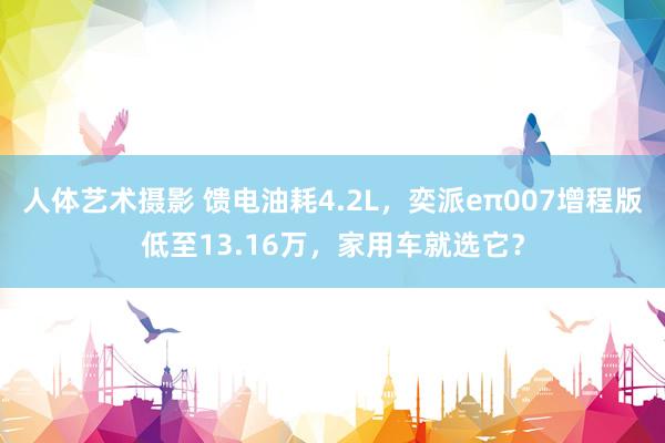 人体艺术摄影 馈电油耗4.2L，奕派eπ007增程版低至13.16万，家用车就选它？