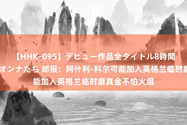 【HHK-095】デビュー作品全タイトル8時間 百花で脱いだオンナたち 邮报：阿什利-科尔可能加入英格兰临时磨真金不怕火组