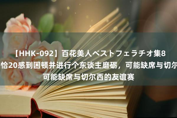 【HHK-092】百花美人ベストフェラチオ集8時間 意媒：恰20感到困顿并进行个东谈主磨砺，可能缺席与切尔西的友谊赛