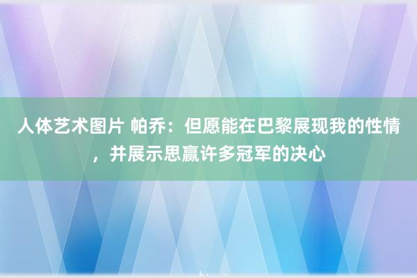 人体艺术图片 帕乔：但愿能在巴黎展现我的性情，并展示思赢许多冠军的决心