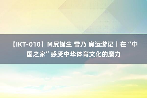 【IKT-010】M尻誕生 雪乃 奥运游记丨在“中国之家”感受中华体育文化的魔力