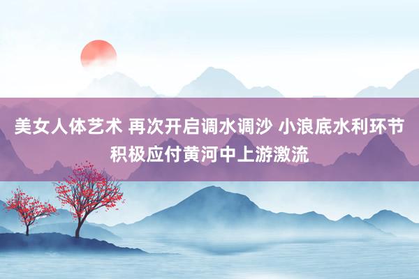 美女人体艺术 再次开启调水调沙 小浪底水利环节积极应付黄河中上游激流