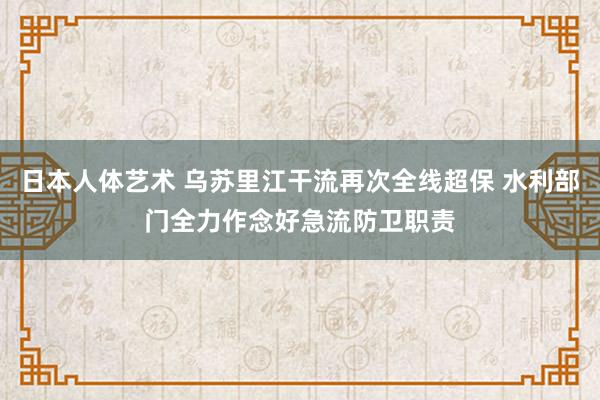 日本人体艺术 乌苏里江干流再次全线超保 水利部门全力作念好急流防卫职责