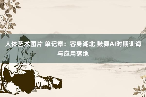 人体艺术图片 单记章：容身湖北 鼓舞AI时期训诲与应用落地