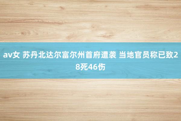 av女 苏丹北达尔富尔州首府遭袭 当地官员称已致28死46伤