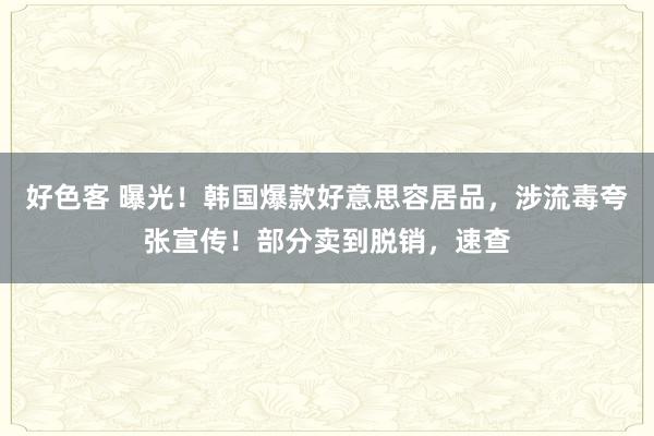 好色客 曝光！韩国爆款好意思容居品，涉流毒夸张宣传！部分卖到脱销，速查